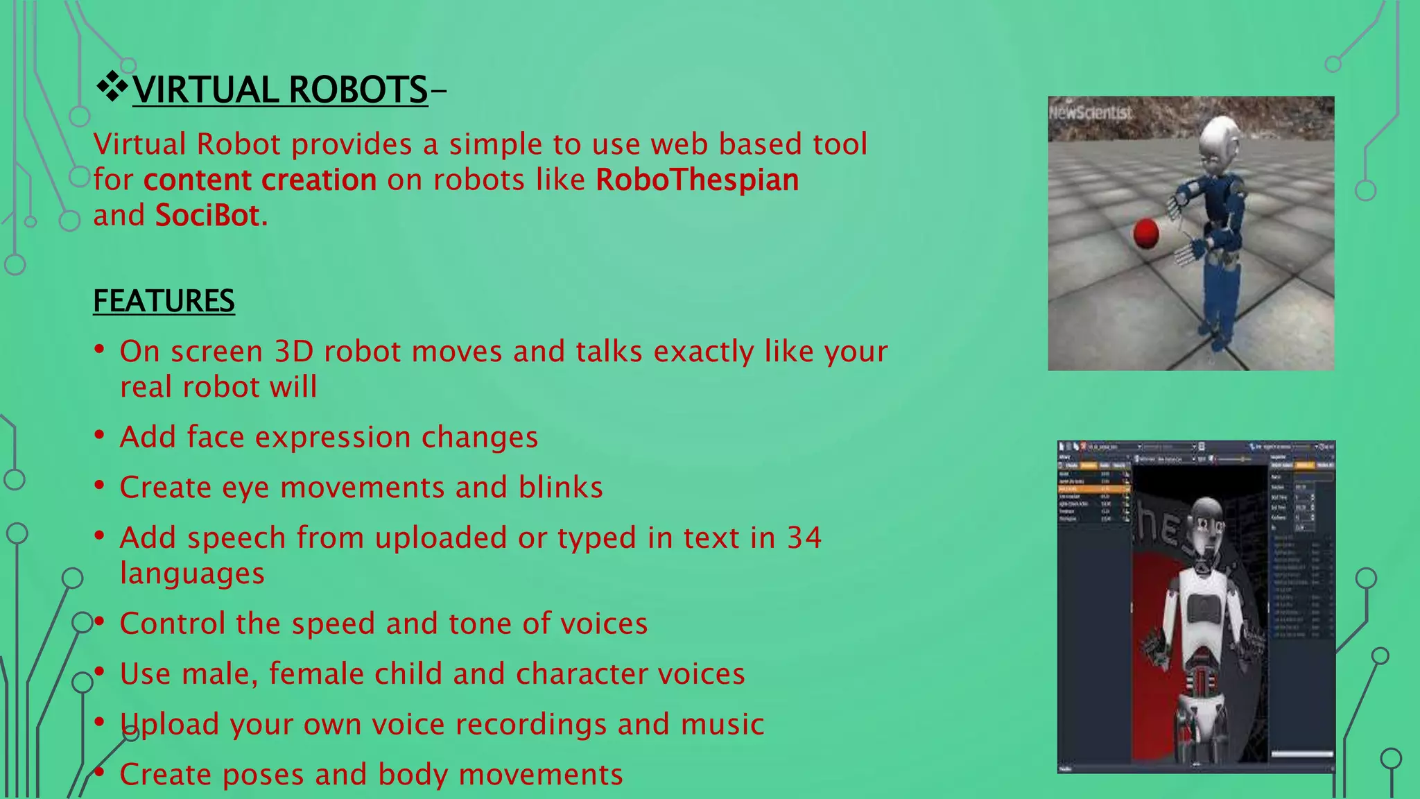 VIRTUAL ROBOTS-
Virtual Robot provides a simple to use web based tool
for content creation on robots like RoboThespian
and SociBot.
FEATURES
• On screen 3D robot moves and talks exactly like your
real robot will
• Add face expression changes
• Create eye movements and blinks
• Add speech from uploaded or typed in text in 34
languages
• Control the speed and tone of voices
• Use male, female child and character voices
• Upload your own voice recordings and music
• Create poses and body movements
 