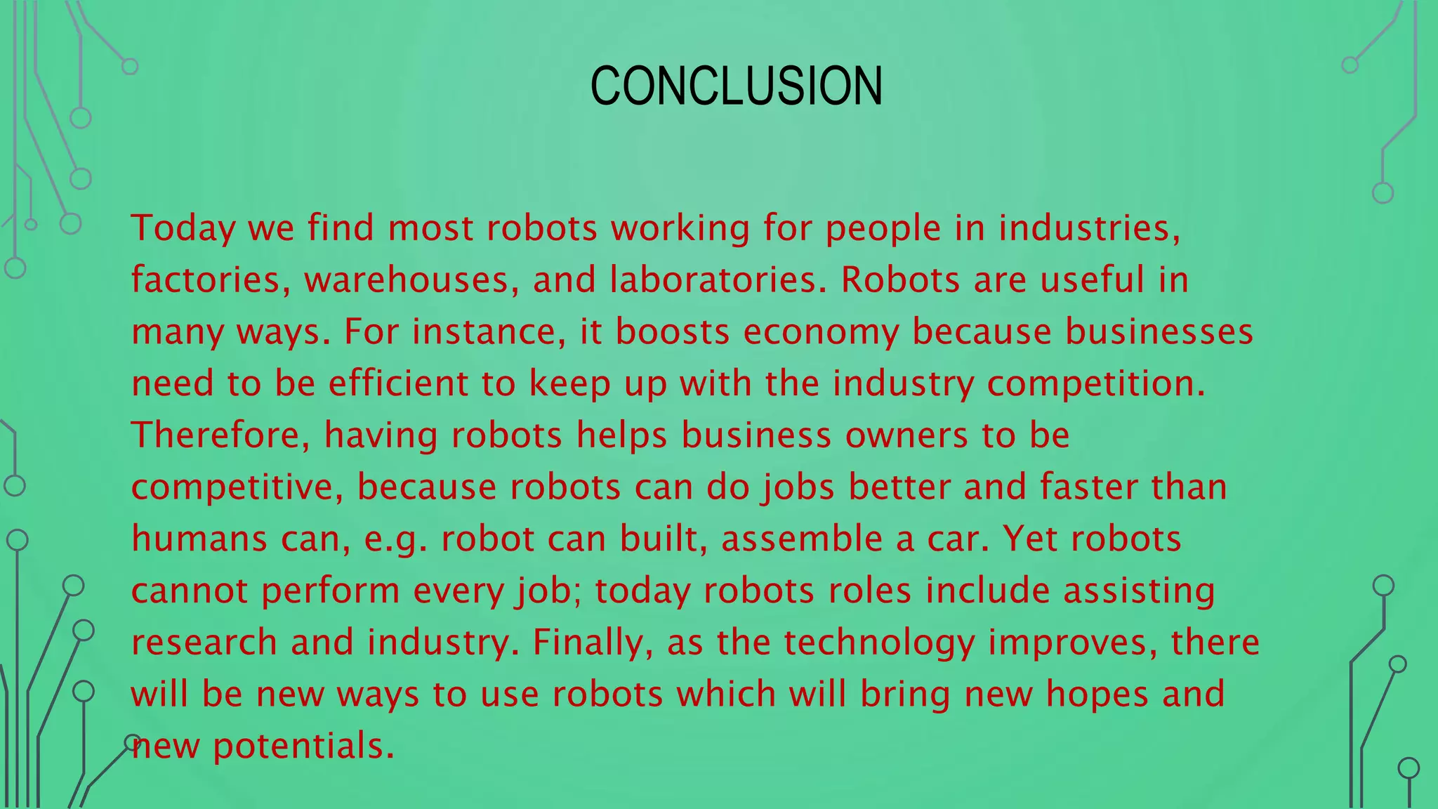 CONCLUSION
Today we find most robots working for people in industries,
factories, warehouses, and laboratories. Robots are useful in
many ways. For instance, it boosts economy because businesses
need to be efficient to keep up with the industry competition.
Therefore, having robots helps business owners to be
competitive, because robots can do jobs better and faster than
humans can, e.g. robot can built, assemble a car. Yet robots
cannot perform every job; today robots roles include assisting
research and industry. Finally, as the technology improves, there
will be new ways to use robots which will bring new hopes and
new potentials.
 