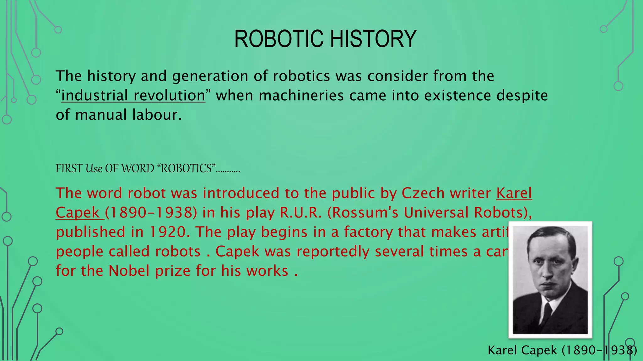 ROBOTIC HISTORY
The history and generation of robotics was consider from the
“industrial revolution” when machineries came into existence despite
of manual labour.
FIRST Use OF WORD “ROBOTICS”………..
The word robot was introduced to the public by Czech writer Karel
Capek (1890-1938) in his play R.U.R. (Rossum's Universal Robots),
published in 1920. The play begins in a factory that makes artificial
people called robots . Capek was reportedly several times a candidate
for the Nobel prize for his works .
Karel Capek (1890-1938)
 