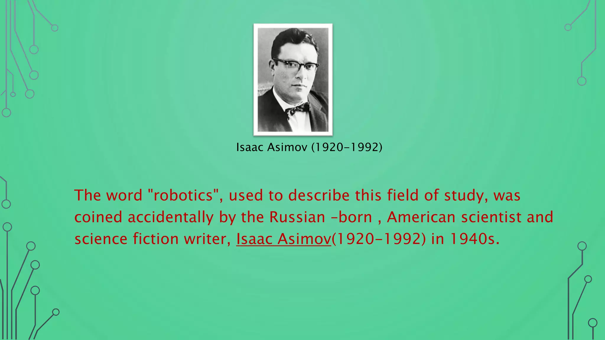 The word "robotics", used to describe this field of study, was
coined accidentally by the Russian –born , American scientist and
science fiction writer, Isaac Asimov(1920-1992) in 1940s.
Isaac Asimov (1920-1992)
 