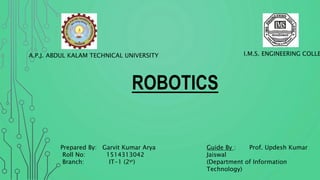 I.M.S. ENGINEERING COLLEA.P.J. ABDUL KALAM TECHNICAL UNIVERSITY
ROBOTICS
Guide By : Prof. Updesh Kumar
Jaiswal
(Department of Information
Technology)
Prepared By: Garvit Kumar Arya
Roll No: 1514313042
Branch: IT-1 (2yr)
 