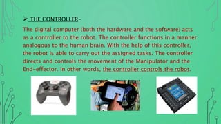  THE CONTROLLER-
The digital computer (both the hardware and the software) acts
as a controller to the robot. The controller functions in a manner
analogous to the human brain. With the help of this controller,
the robot is able to carry out the assigned tasks. The controller
directs and controls the movement of the Manipulator and the
End-effector. In other words, the controller controls the robot.
 