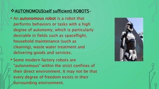 AUTONOMOUS(self sufficient) ROBOTS-
• An autonomous robot is a robot that
performs behaviors or tasks with a high
degree of autonomy, which is particularly
desirable in fields such as spaceflight,
household maintenance (such as
cleaning), waste water treatment and
delivering goods and services.
• Some modern factory robots are
"autonomous" within the strict confines of
their direct environment. It may not be that
every degree of freedom exists in their
surrounding environment.
 