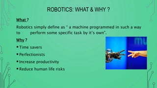 ROBOTICS: WHAT & WHY ?
What ?
Robotics simply define as “ a machine programmed in such a way
to perform some specific task by it’s own”.
Why ?
Time savers
Perfectionists
Increase productivity
Reduce human life risks
 