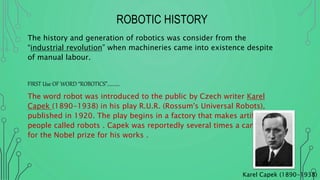 ROBOTIC HISTORY
The history and generation of robotics was consider from the
“industrial revolution” when machineries came into existence despite
of manual labour.
FIRST Use OF WORD “ROBOTICS”………..
The word robot was introduced to the public by Czech writer Karel
Capek (1890-1938) in his play R.U.R. (Rossum's Universal Robots),
published in 1920. The play begins in a factory that makes artificial
people called robots . Capek was reportedly several times a candidate
for the Nobel prize for his works .
Karel Capek (1890-1938)
 