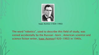 The word "robotics", used to describe this field of study, was
coined accidentally by the Russian –born , American scientist and
science fiction writer, Isaac Asimov(1920-1992) in 1940s.
Isaac Asimov (1920-1992)
 