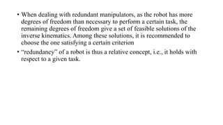 • When dealing with redundant manipulators, as the robot has more
degrees of freedom than necessary to perform a certain task, the
remaining degrees of freedom give a set of feasible solutions of the
inverse kinematics. Among these solutions, it is recommended to
choose the one satisfying a certain criterion
• “redundancy” of a robot is thus a relative concept, i.e., it holds with
respect to a given task.
 