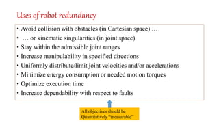 Uses of robot redundancy
• Avoid collision with obstacles (in Cartesian space) …
• … or kinematic singularities (in joint space)
• Stay within the admissible joint ranges
• Increase manipulability in specified directions
• Uniformly distribute/limit joint velocities and/or accelerations
• Minimize energy consumption or needed motion torques
• Optimize execution time
• Increase dependability with respect to faults
All objectives should be
Quantitatively “measurable”
 