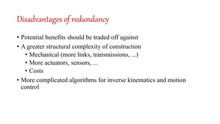 Disadvantages of redundancy
• Potential benefits should be traded off against
• A greater structural complexity of construction
• Mechanical (more links, transmissions, ...)
• More actuators, sensors, ...
• Costs
• More complicated algorithms for inverse kinematics and motion
control
 
