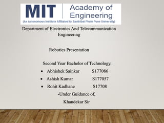 Second Year Bachelor of Technology.
 Abhishek Sainkar S177086
 Ashish Kumar S177057
 Rohit Kadhane S17708
-Under Guidance of,
Khandekar Sir
Department of Electronics And Telecommunication
Engineering
Robotics Presentation
 