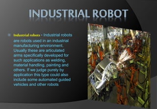  Industrial robots - Industrial robots
are robots used in an industrial
manufacturing environment.
Usually these are articulated
arms specifically developed for
such applications as welding,
material handling, painting and
others. If we judge purely by
application this type could also
include some automated guided
vehicles and other robots
 