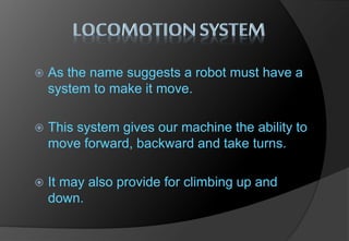  As the name suggests a robot must have a
system to make it move.
 This system gives our machine the ability to
move forward, backward and take turns.
 It may also provide for climbing up and
down.
 