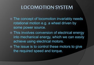  The concept of locomotion invariably needs
rotational motion e.g. a wheel driven by
some power source.
 This involves conversion of electrical energy
into mechanical energy, which we can easily
achieve using electrical motors.
 The issue is to control these motors to give
the required speed and torque.
 