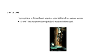 SILVER ARM
• A robotic arm to do small-parts assembly using feedback from pressure sensors.
• The arm´s fine movements corresponded to those of human fingers.
 
