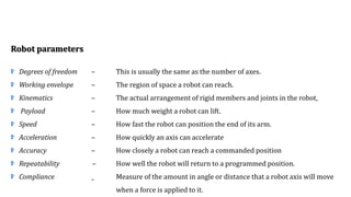 Robot parameters
Degrees of freedom – This is usually the same as the number of axes.
Working envelope – The region of space a robot can reach.
Kinematics – The actual arrangement of rigid members and joints in the robot,
Payload – How much weight a robot can lift.
Speed – How fast the robot can position the end of its arm.
Acceleration – How quickly an axis can accelerate
Accuracy – How closely a robot can reach a commanded position
Repeatability – How well the robot will return to a programmed position.
Compliance _ Measure of the amount in angle or distance that a robot axis will move
when a force is applied to it.
 