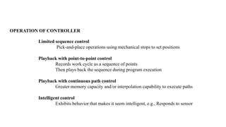 Limited sequence control
Pick-and-place operations using mechanical stops to set positions
Playback with point-to-point control
Records work cycle as a sequence of points
Then plays back the sequence during program execution
Playback with continuous path control
Greater memory capacity and/or interpolation capability to execute paths
Intelligent control
Exhibits behavior that makes it seem intelligent, e.g., Responds to sensor
OPERATION OF CONTROLLER
 