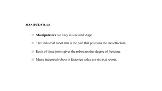 MANIPULATORS
Manipulators can vary in size and shape.
The industrial robot arm is the part that positions the end effectors.
Each of these joints gives the robot another degree of freedom.
Many industrial robots in factories today are six axis robots.
 