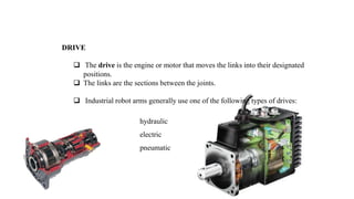 DRIVE
 The drive is the engine or motor that moves the links into their designated
positions.
 The links are the sections between the joints.
 Industrial robot arms generally use one of the following types of drives:
hydraulic
electric
pneumatic
 