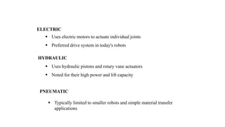 ELECTRIC
 Uses electric motors to actuate individual joints
 Preferred drive system in today's robots
HYDRAULIC
 Uses hydraulic pistons and rotary vane actuators
 Noted for their high power and lift capacity
PNEUMATIC
 Typically limited to smaller robots and simple material transfer
applications
 