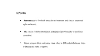 SENSORS
 Sensors receive feedback about its environment and also as a sense of
sight and sound.
 The sensor collects information and sends it electronically to the robot
controlled.
 Vision sensors allow a pick and place robot to differentiate between items
to choose and items to ignore.
 