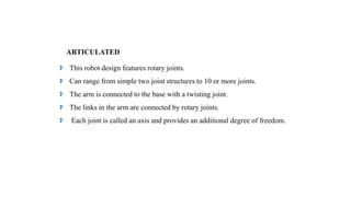 ARTICULATED
This robot design features rotary joints.
Can range from simple two joint structures to 10 or more joints.
The arm is connected to the base with a twisting joint.
The links in the arm are connected by rotary joints.
Each joint is called an axis and provides an additional degree of freedom.
 