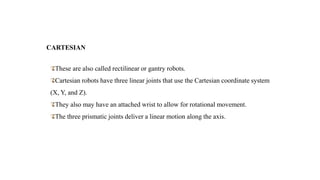 CARTESIAN
These are also called rectilinear or gantry robots.
Cartesian robots have three linear joints that use the Cartesian coordinate system
(X, Y, and Z).
They also may have an attached wrist to allow for rotational movement.
The three prismatic joints deliver a linear motion along the axis.
 