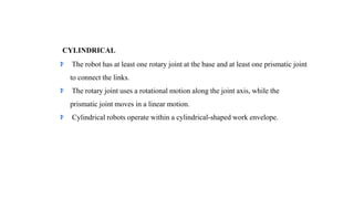 CYLINDRICAL
The robot has at least one rotary joint at the base and at least one prismatic joint
to connect the links.
The rotary joint uses a rotational motion along the joint axis, while the
prismatic joint moves in a linear motion.
Cylindrical robots operate within a cylindrical-shaped work envelope.
 