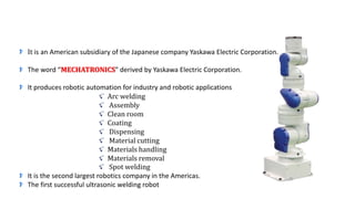 It is an American subsidiary of the Japanese company Yaskawa Electric Corporation.
The word “MECHATRONICS” derived by Yaskawa Electric Corporation.
It produces robotic automation for industry and robotic applications
Arc welding
Assembly
Clean room
Coating
Dispensing
Material cutting
Materials handling
Materials removal
Spot welding
It is the second largest robotics company in the Americas.
The first successful ultrasonic welding robot
 