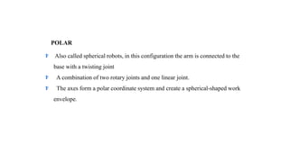 POLAR
Also called spherical robots, in this configuration the arm is connected to the
base with a twisting joint
A combination of two rotary joints and one linear joint.
The axes form a polar coordinate system and create a spherical-shaped work
envelope.
 