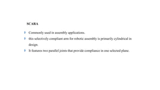 SCARA
Commonly used in assembly applications.
this selectively compliant arm for robotic assembly is primarily cylindrical in
design.
It features two parallel joints that provide compliance in one selected plane.
 