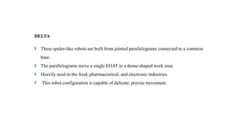 DELTA
These spider-like robots are built from jointed parallelograms connected to a common
base.
The parallelograms move a single EOAT in a dome-shaped work area.
Heavily used in the food, pharmaceutical, and electronic industries.
This robot configuration is capable of delicate, precise movement.
 