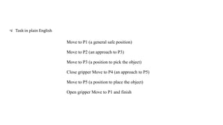 Move to P1 (a general safe position)
Move to P2 (an approach to P3)
Move to P3 (a position to pick the object)
Close gripper Move to P4 (an approach to P5)
Move to P5 (a position to place the object)
Open gripper Move to P1 and finish
Task in plain English
 