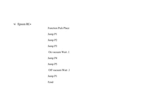 Function Pick Place
Jump P1
Jump P2
Jump P3
On vacuum Wait .1
Jump P4
Jump P5
Off vacuum Wait .1
Jump P1
Fend
Epson RC+
 