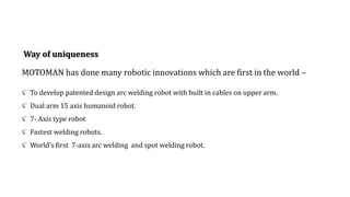 Way of uniqueness
MOTOMAN has done many robotic innovations which are first in the world –
To develop patented design arc welding robot with built in cables on upper arm.
Dual arm 15 axis humanoid robot.
7- Axis type robot
Fastest welding robots.
World’s first 7-axis arc welding and spot welding robot.
 