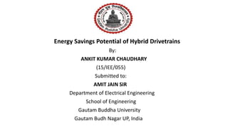 Energy Savings Potential of Hybrid Drivetrains
By:
ANKIT KUMAR CHAUDHARY
(15/IEE/055)
Submitted to:
AMIT JAIN SIR
Department of Electrical Engineering
School of Engineering
Gautam Buddha University
Gautam Budh Nagar UP, India
 