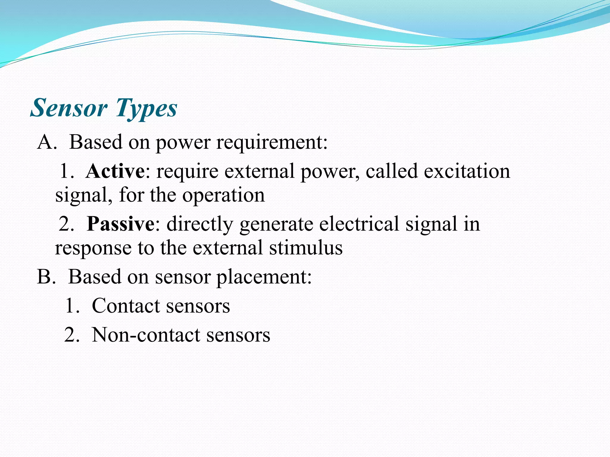 Sensor Types
A. Based on power requirement:
1. Active: require external power, called excitation
signal, for the operation
2. Passive: directly generate electrical signal in
response to the external stimulus
B. Based on sensor placement:
1. Contact sensors
2. Non-contact sensors
 