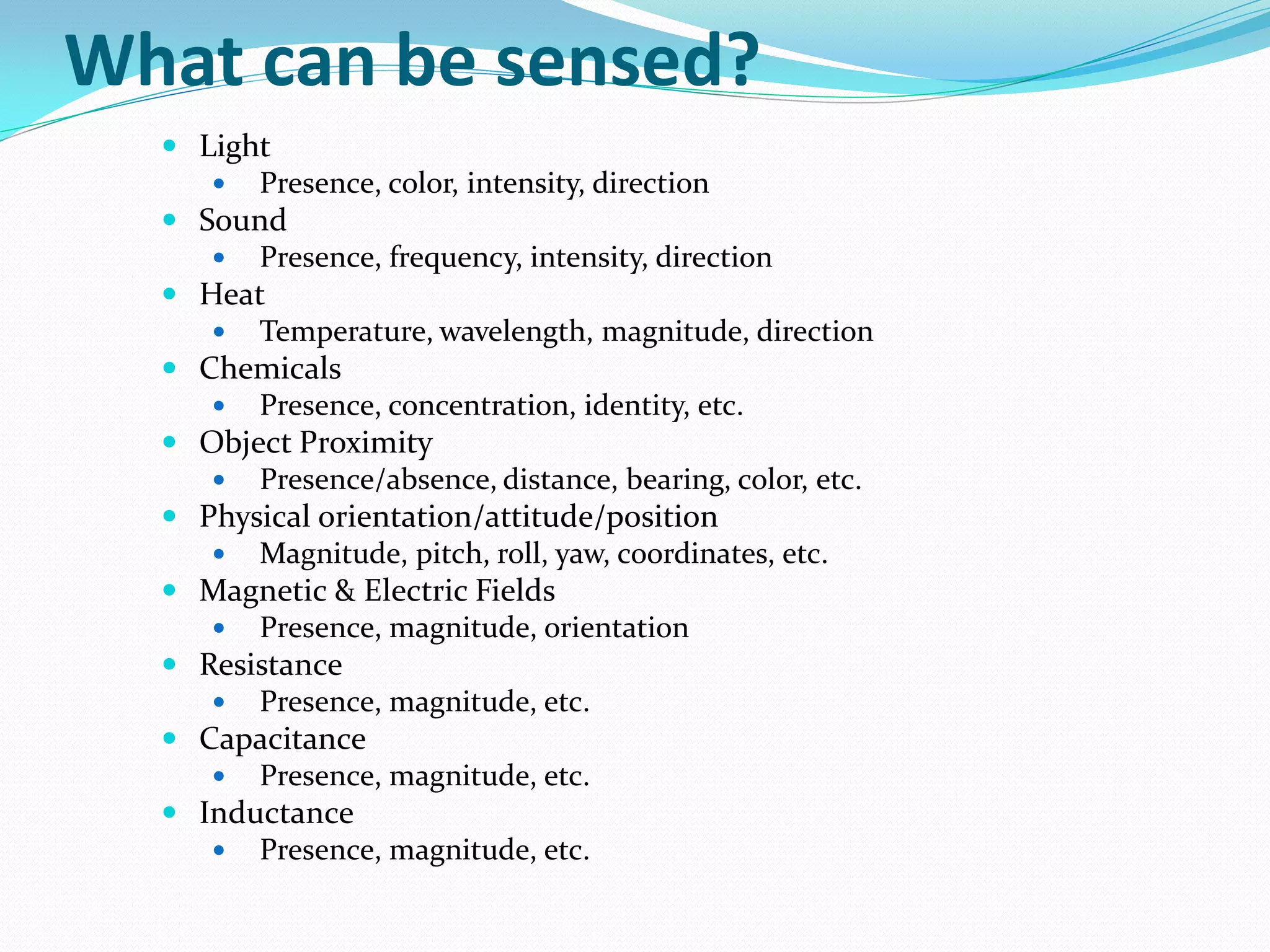What can be sensed?
 Light
 Presence, color, intensity, direction
 Sound
 Presence, frequency, intensity, direction
 Heat
 Temperature, wavelength, magnitude, direction
 Chemicals
 Presence, concentration, identity, etc.
 Object Proximity
 Presence/absence, distance, bearing, color, etc.
 Physical orientation/attitude/position
 Magnitude, pitch, roll, yaw, coordinates, etc.
 Magnetic & Electric Fields
 Presence, magnitude, orientation
 Resistance
 Presence, magnitude, etc.
 Capacitance
 Presence, magnitude, etc.
 Inductance
 Presence, magnitude, etc.
 