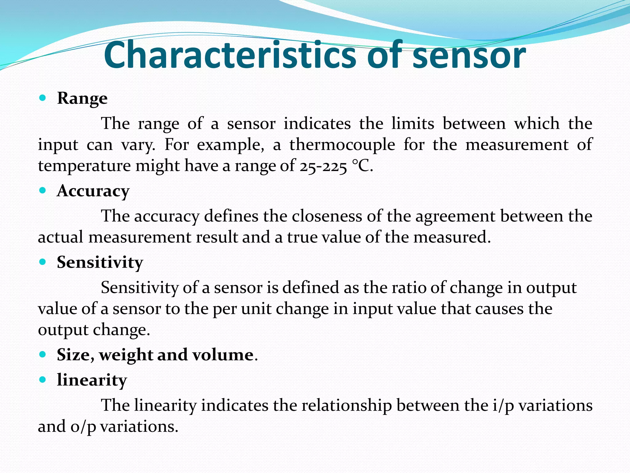 Characteristics of sensor
 Range
The range of a sensor indicates the limits between which the
input can vary. For example, a thermocouple for the measurement of
temperature might have a range of 25-225 °C.
 Accuracy
The accuracy defines the closeness of the agreement between the
actual measurement result and a true value of the measured.
 Sensitivity
Sensitivity of a sensor is defined as the ratio of change in output
value of a sensor to the per unit change in input value that causes the
output change.
 Size, weight and volume.
 linearity
The linearity indicates the relationship between the i/p variations
and o/p variations.
 
