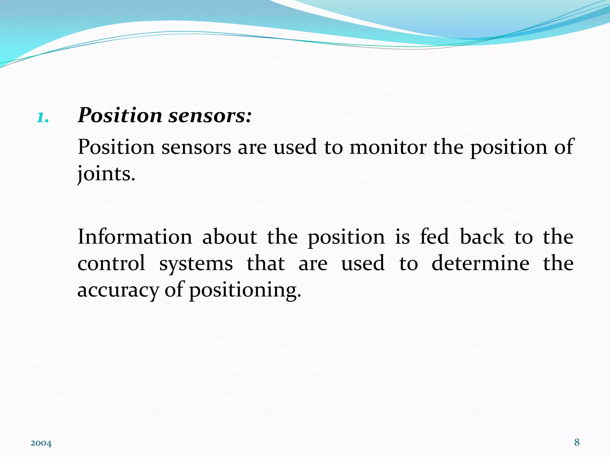 1. Position sensors:
Position sensors are used to monitor the position of
joints.
Information about the position is fed back to the
control systems that are used to determine the
accuracy of positioning.
2004 8
 