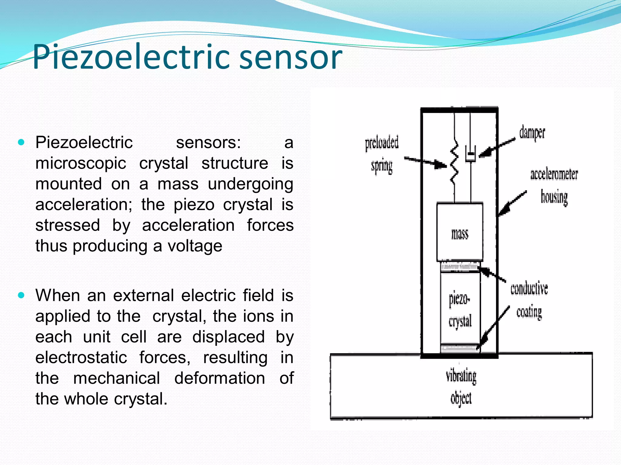 Piezoelectric sensor
 Piezoelectric sensors: a
microscopic crystal structure is
mounted on a mass undergoing
acceleration; the piezo crystal is
stressed by acceleration forces
thus producing a voltage
 When an external electric field is
applied to the crystal, the ions in
each unit cell are displaced by
electrostatic forces, resulting in
the mechanical deformation of
the whole crystal.
 