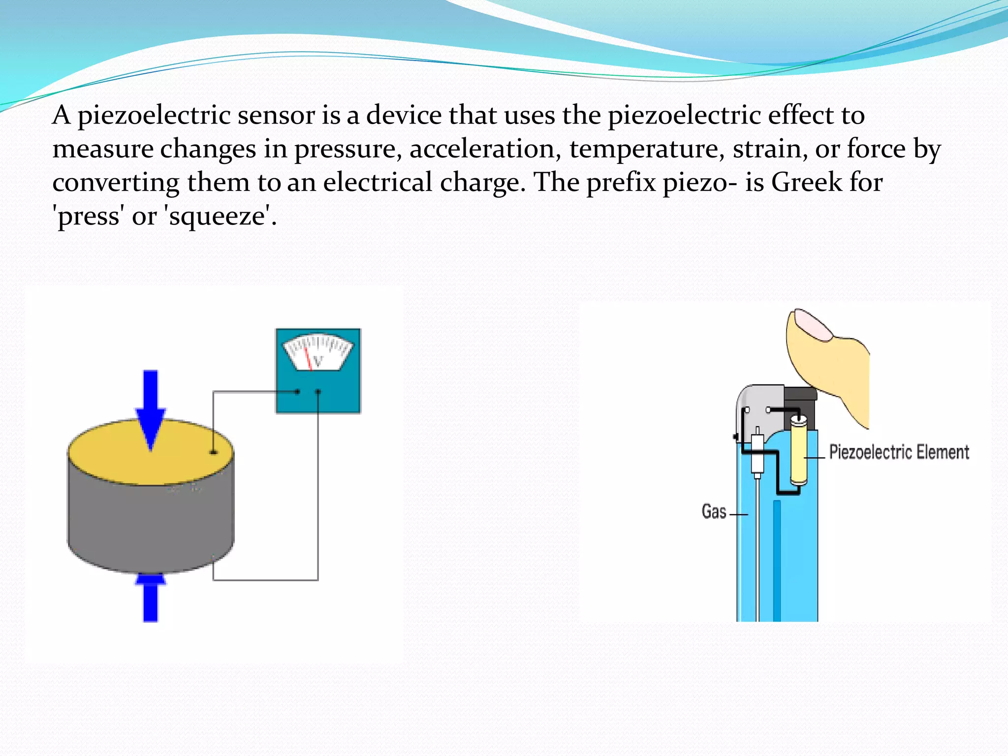 A piezoelectric sensor is a device that uses the piezoelectric effect to
measure changes in pressure, acceleration, temperature, strain, or force by
converting them to an electrical charge. The prefix piezo- is Greek for
'press' or 'squeeze'.
 
