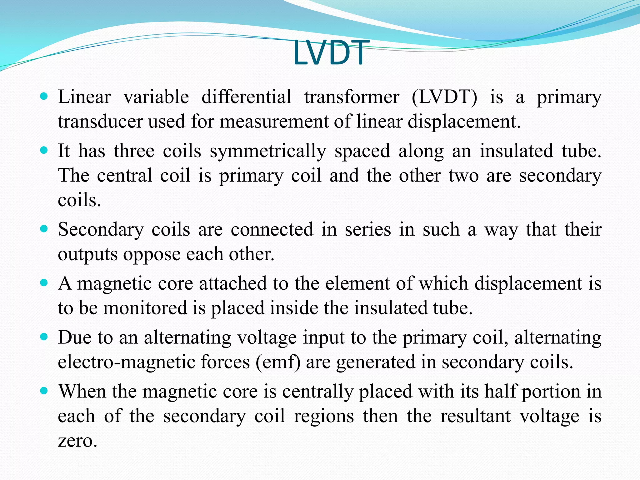 LVDT
 Linear variable differential transformer (LVDT) is a primary
transducer used for measurement of linear displacement.
 It has three coils symmetrically spaced along an insulated tube.
The central coil is primary coil and the other two are secondary
coils.
 Secondary coils are connected in series in such a way that their
outputs oppose each other.
 A magnetic core attached to the element of which displacement is
to be monitored is placed inside the insulated tube.
 Due to an alternating voltage input to the primary coil, alternating
electro-magnetic forces (emf) are generated in secondary coils.
 When the magnetic core is centrally placed with its half portion in
each of the secondary coil regions then the resultant voltage is
zero.
 