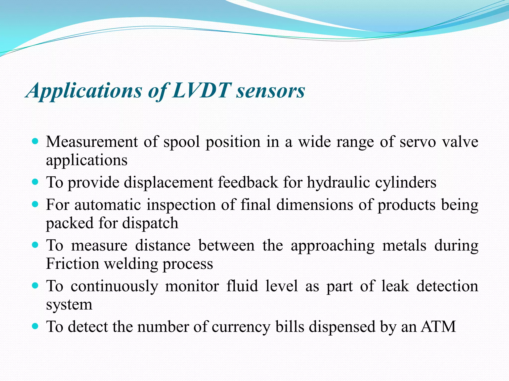Applications of LVDT sensors
 Measurement of spool position in a wide range of servo valve
applications
 To provide displacement feedback for hydraulic cylinders
 For automatic inspection of final dimensions of products being
packed for dispatch
 To measure distance between the approaching metals during
Friction welding process
 To continuously monitor fluid level as part of leak detection
system
 To detect the number of currency bills dispensed by an ATM
 