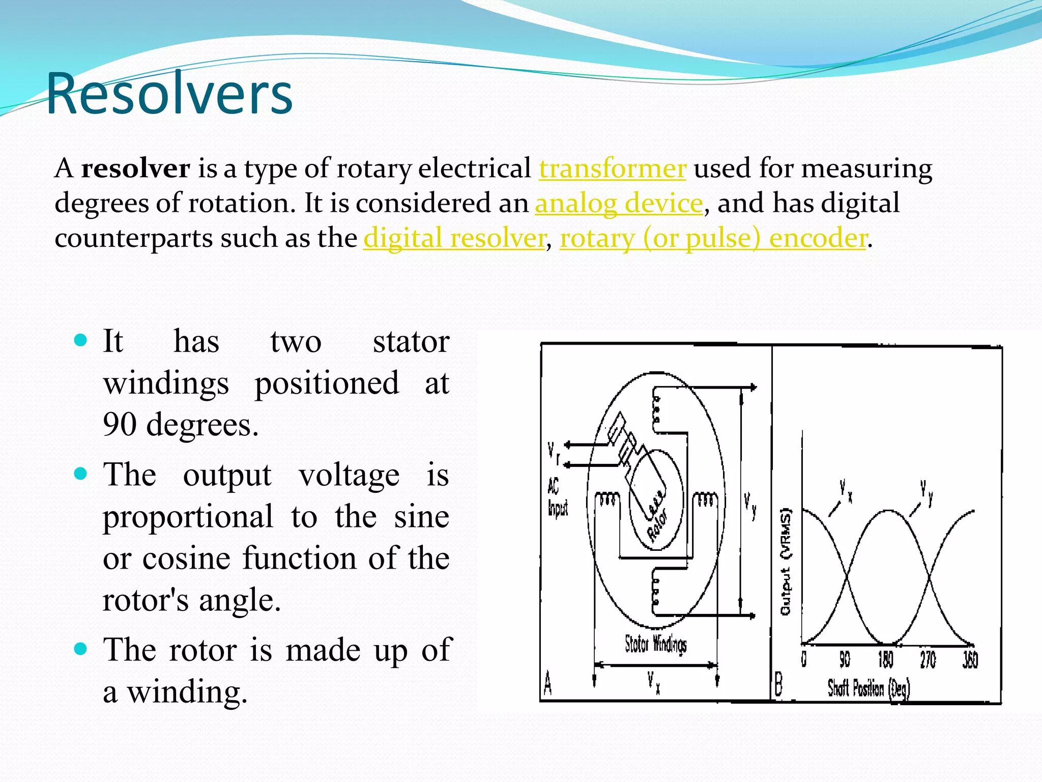 Resolvers
 It has two stator
windings positioned at
90 degrees.
 The output voltage is
proportional to the sine
or cosine function of the
rotor's angle.
 The rotor is made up of
a winding.
A resolver is a type of rotary electrical transformer used for measuring
degrees of rotation. It is considered an analog device, and has digital
counterparts such as the digital resolver, rotary (or pulse) encoder.
 