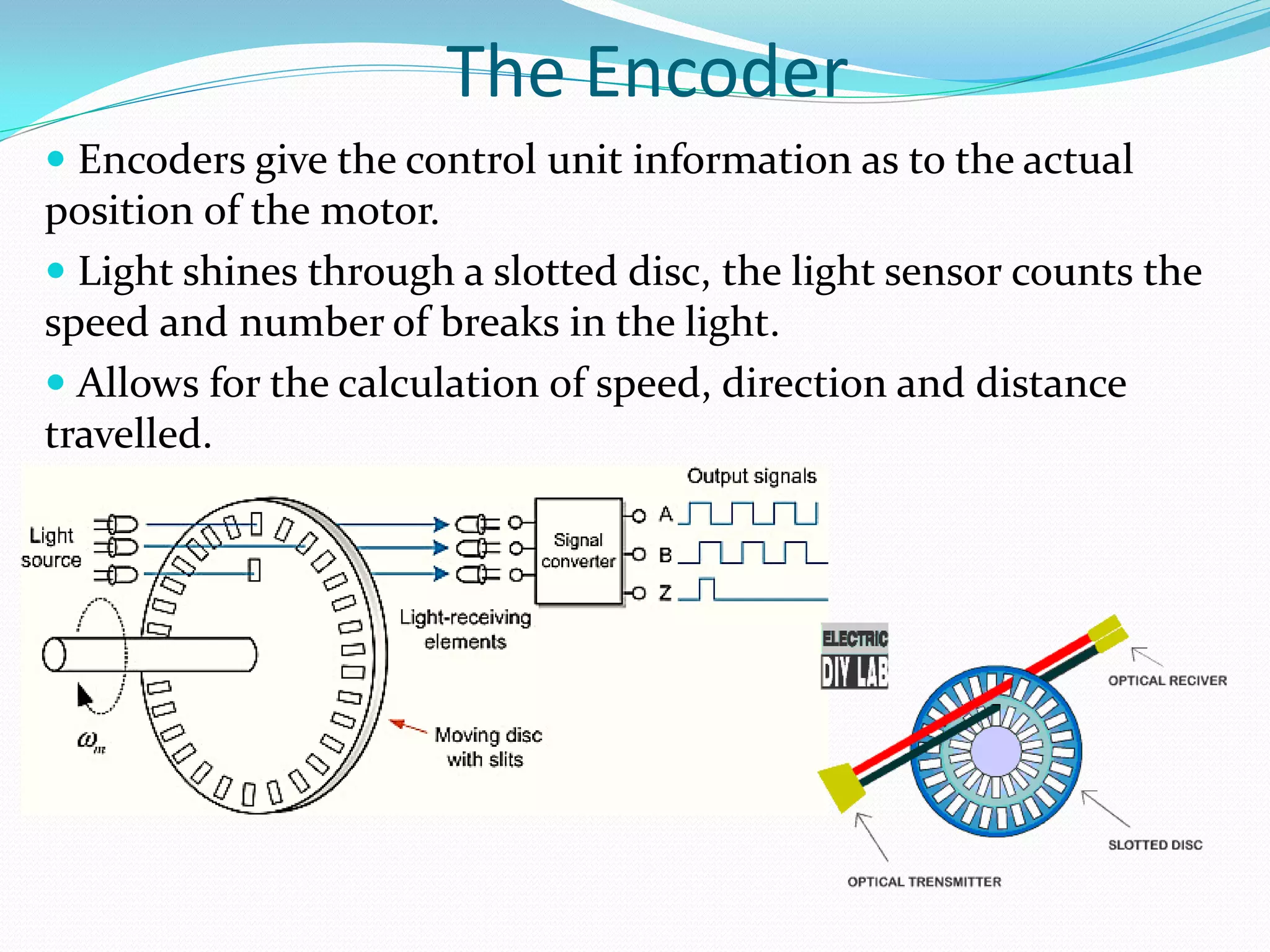 The Encoder
 Encoders give the control unit information as to the actual
position of the motor.
 Light shines through a slotted disc, the light sensor counts the
speed and number of breaks in the light.
 Allows for the calculation of speed, direction and distance
travelled.
 