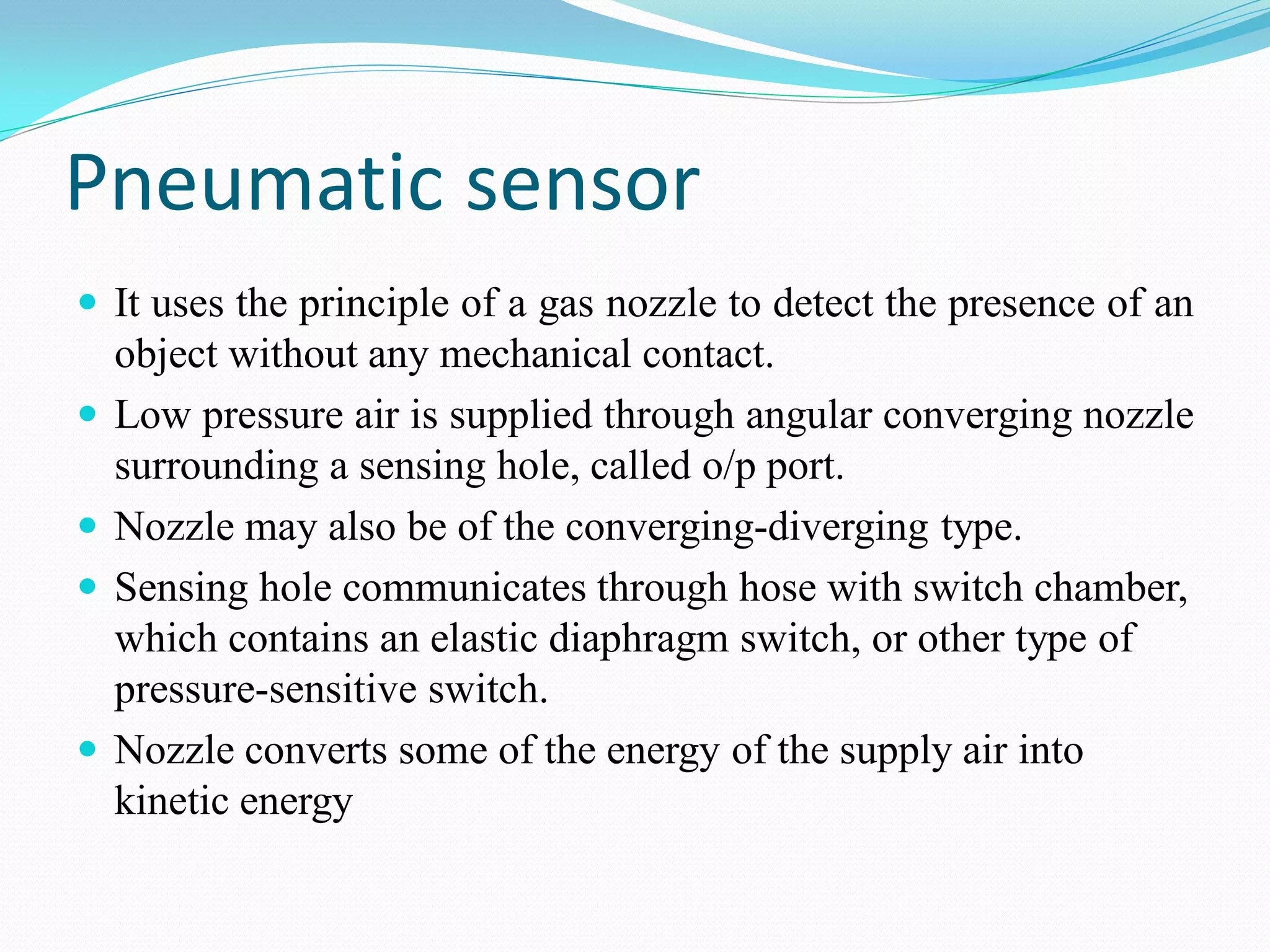 Pneumatic sensor
 It uses the principle of a gas nozzle to detect the presence of an
object without any mechanical contact.
 Low pressure air is supplied through angular converging nozzle
surrounding a sensing hole, called o/p port.
 Nozzle may also be of the converging-diverging type.
 Sensing hole communicates through hose with switch chamber,
which contains an elastic diaphragm switch, or other type of
pressure-sensitive switch.
 Nozzle converts some of the energy of the supply air into
kinetic energy
 