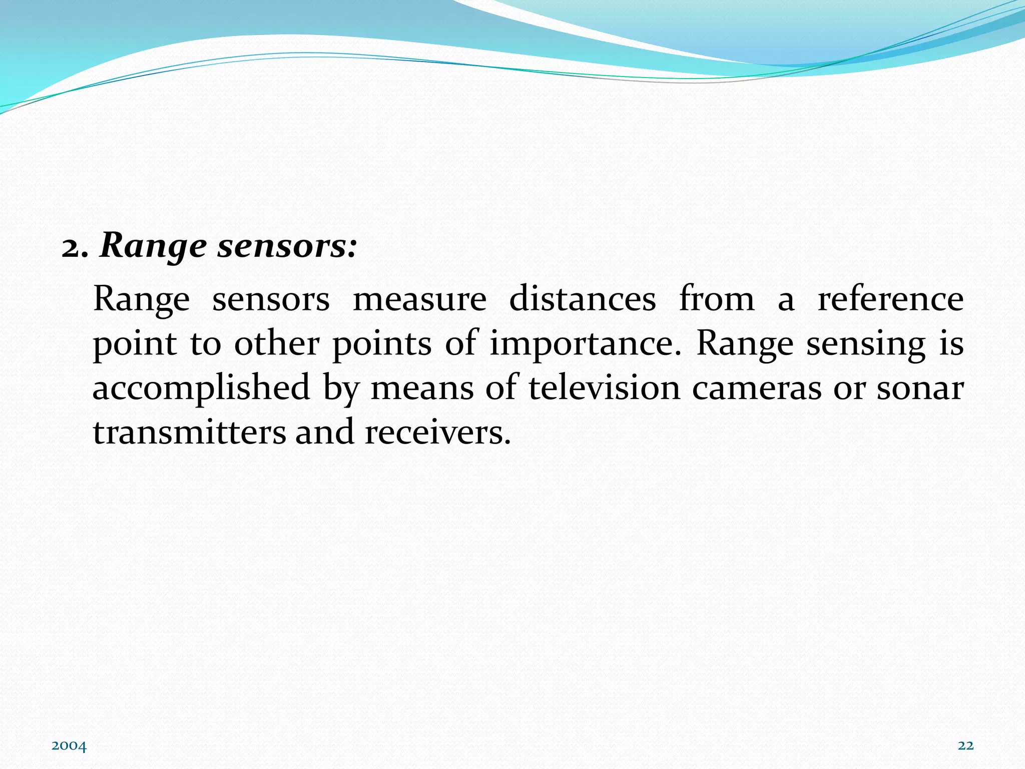 2. Range sensors:
Range sensors measure distances from a reference
point to other points of importance. Range sensing is
accomplished by means of television cameras or sonar
transmitters and receivers.
2004 22
 