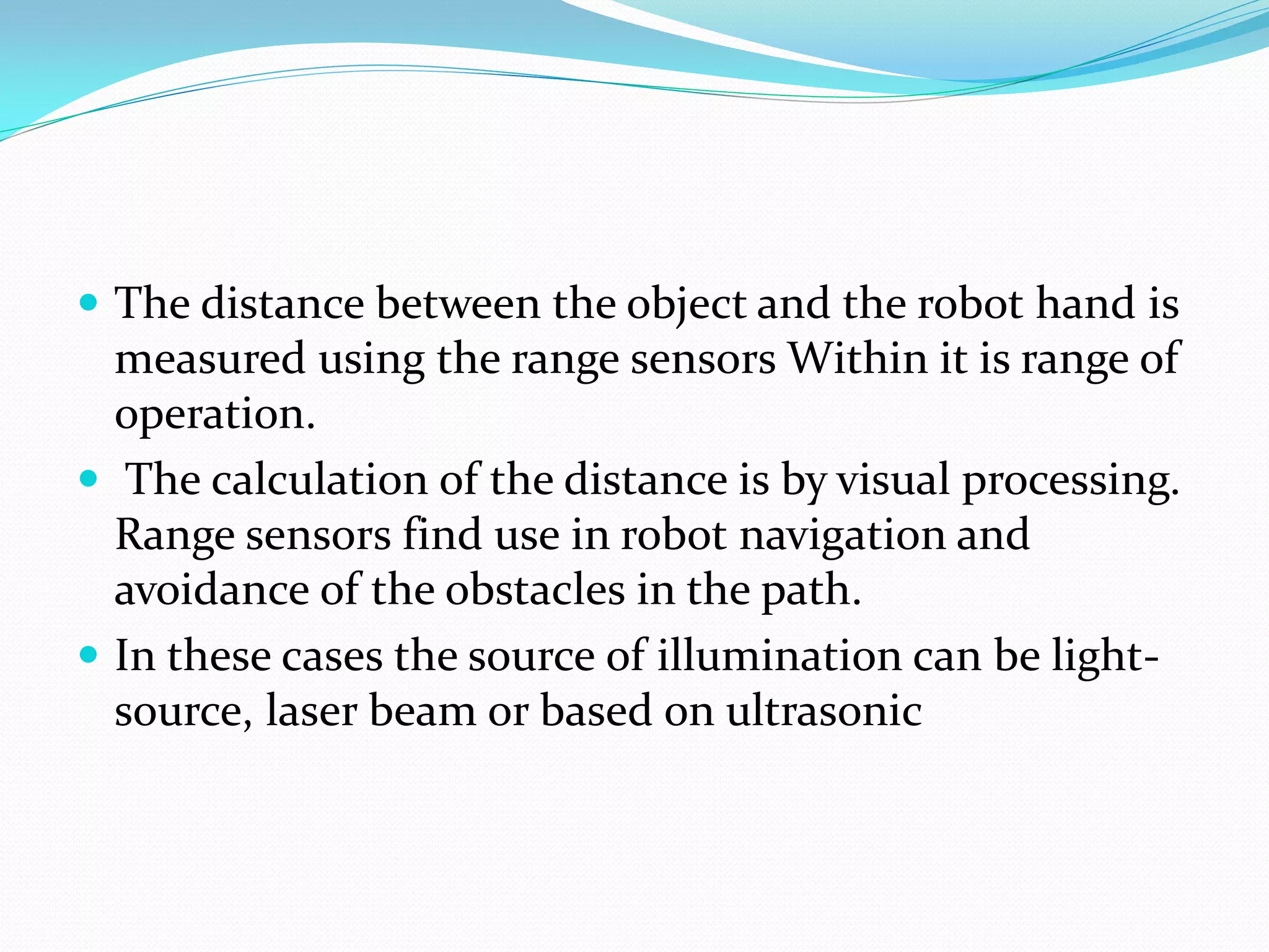  The distance between the object and the robot hand is
measured using the range sensors Within it is range of
operation.
 The calculation of the distance is by visual processing.
Range sensors find use in robot navigation and
avoidance of the obstacles in the path.
 In these cases the source of illumination can be light-
source, laser beam or based on ultrasonic
 