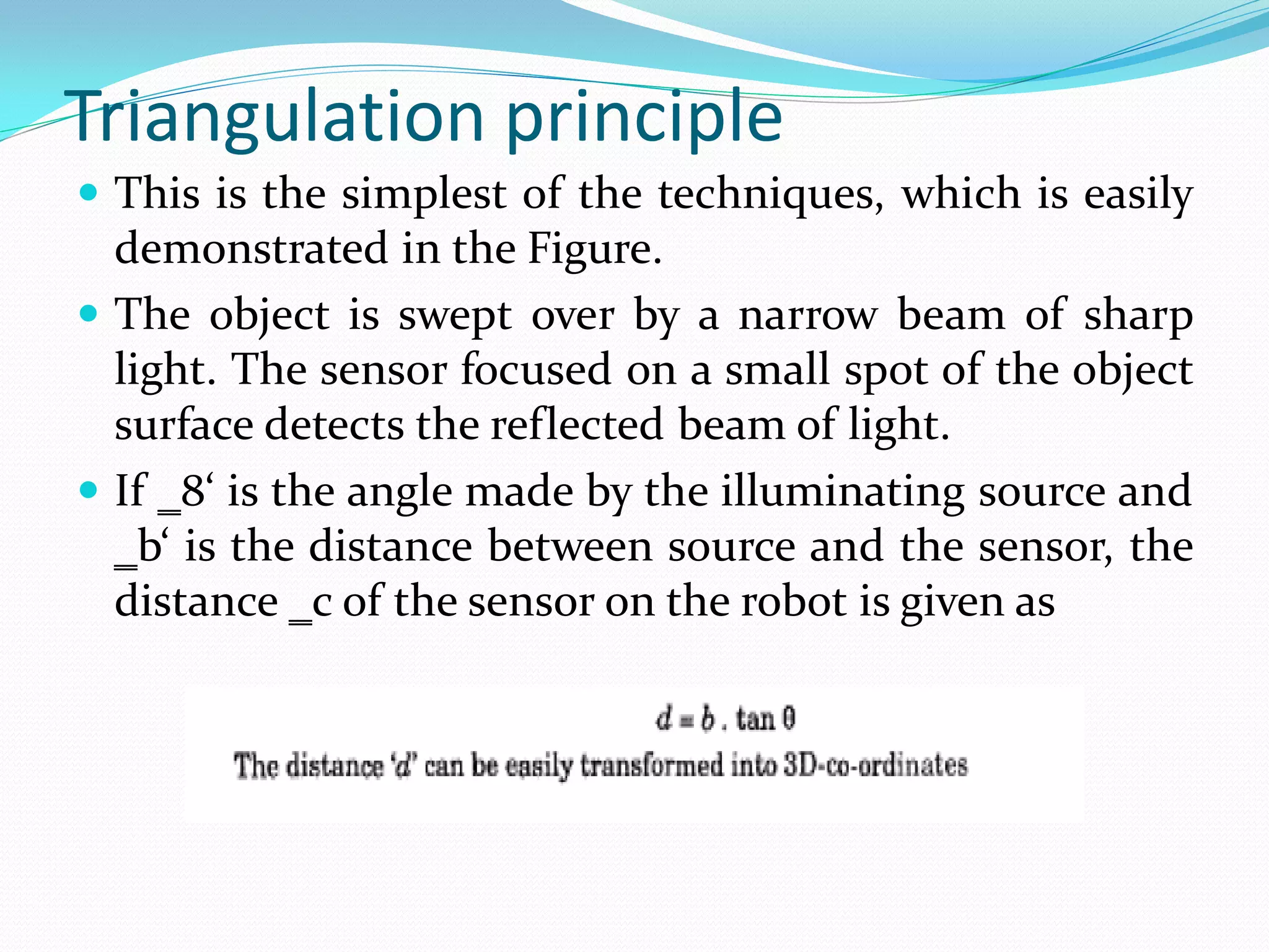 Triangulation principle
 This is the simplest of the techniques, which is easily
demonstrated in the Figure.
 The object is swept over by a narrow beam of sharp
light. The sensor focused on a small spot of the object
surface detects the reflected beam of light.
 If ‗8‘ is the angle made by the illuminating source and
‗b‘ is the distance between source and the sensor, the
distance ‗c of the sensor on the robot is given as
 