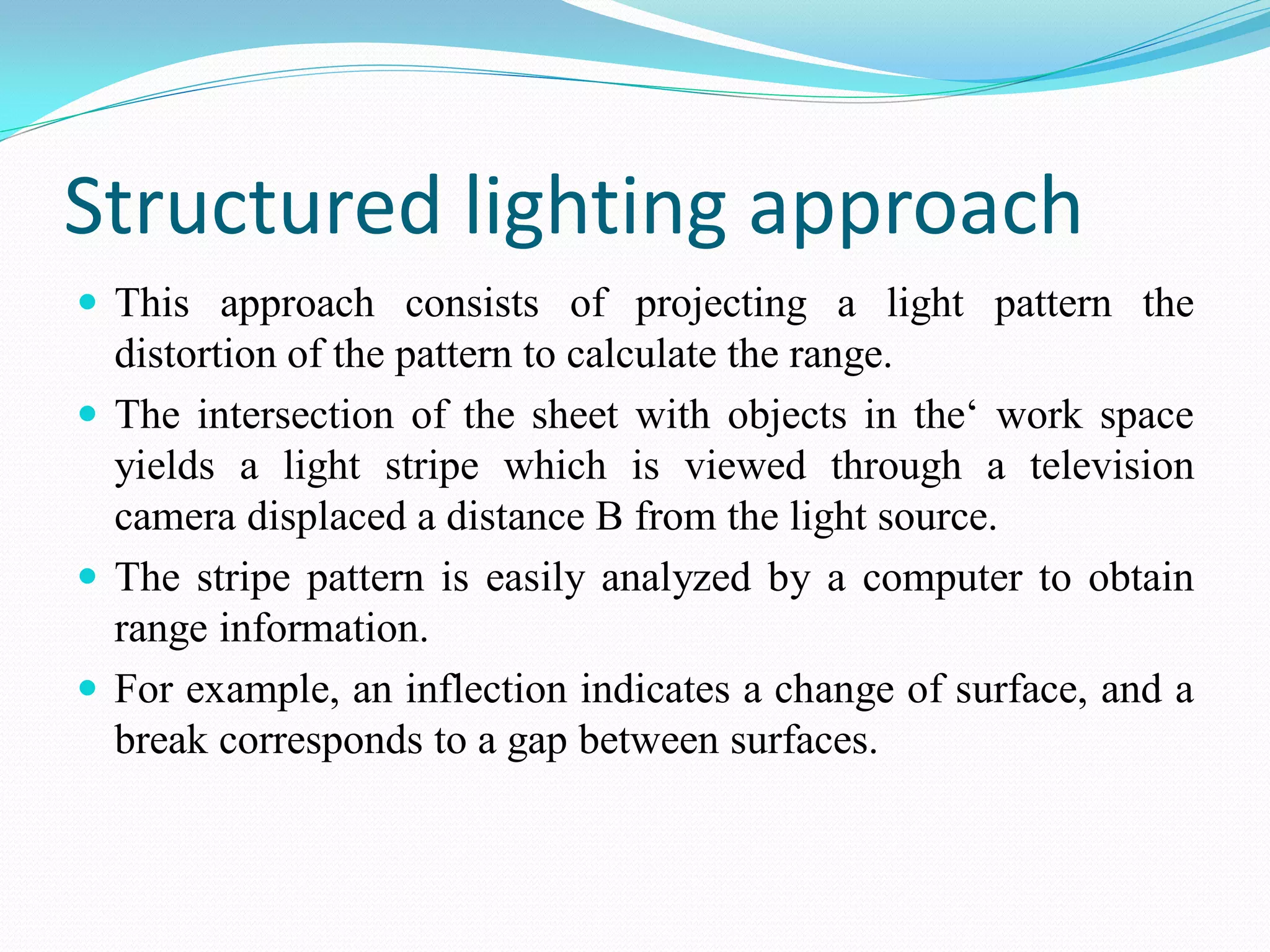 Structured lighting approach
 This approach consists of projecting a light pattern the
distortion of the pattern to calculate the range.
 The intersection of the sheet with objects in the‘ work space
yields a light stripe which is viewed through a television
camera displaced a distance B from the light source.
 The stripe pattern is easily analyzed by a computer to obtain
range information.
 For example, an inflection indicates a change of surface, and a
break corresponds to a gap between surfaces.
 